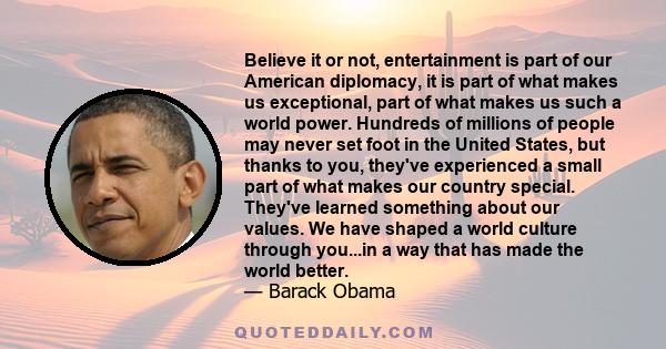 Believe it or not, entertainment is part of our American diplomacy, it is part of what makes us exceptional, part of what makes us such a world power. Hundreds of millions of people may never set foot in the United