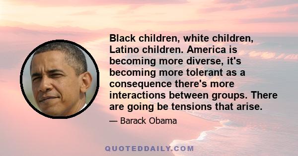 Black children, white children, Latino children. America is becoming more diverse, it's becoming more tolerant as a consequence there's more interactions between groups. There are going be tensions that arise.