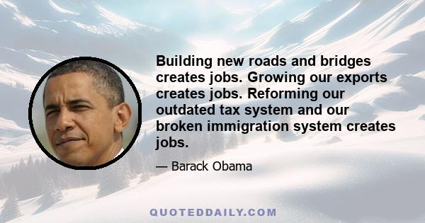 Building new roads and bridges creates jobs. Growing our exports creates jobs. Reforming our outdated tax system and our broken immigration system creates jobs.