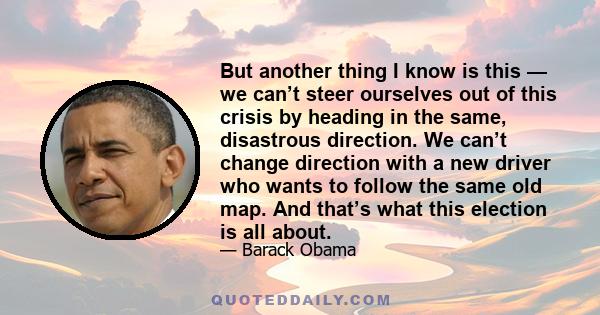 But another thing I know is this — we can’t steer ourselves out of this crisis by heading in the same, disastrous direction. We can’t change direction with a new driver who wants to follow the same old map. And that’s