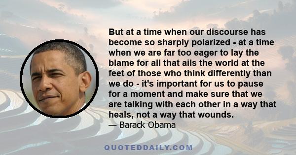 But at a time when our discourse has become so sharply polarized - at a time when we are far too eager to lay the blame for all that ails the world at the feet of those who think differently than we do - it's important