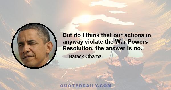 But do I think that our actions in anyway violate the War Powers Resolution, the answer is no.