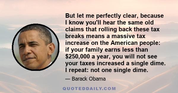 But let me perfectly clear, because I know you'll hear the same old claims that rolling back these tax breaks means a massive tax increase on the American people: if your family earns less than $250,000 a year, you will 