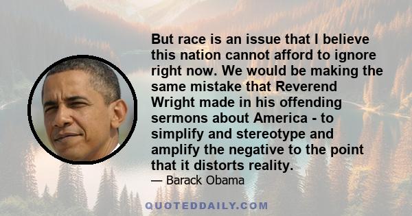 But race is an issue that I believe this nation cannot afford to ignore right now. We would be making the same mistake that Reverend Wright made in his offending sermons about America - to simplify and stereotype and