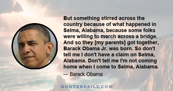 But something stirred across the country because of what happened in Selma, Alabama, because some folks were willing to march across a bridge. And so they [my parents] got together, Barack Obama Jr. was born. So don't