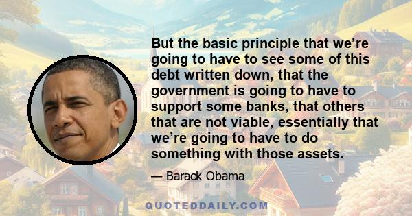 But the basic principle that we’re going to have to see some of this debt written down, that the government is going to have to support some banks, that others that are not viable, essentially that we’re going to have