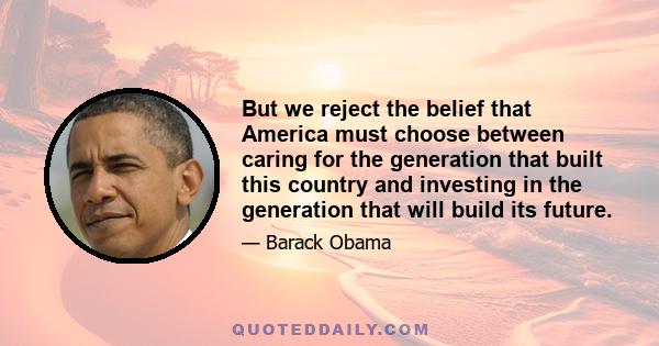 But we reject the belief that America must choose between caring for the generation that built this country and investing in the generation that will build its future.