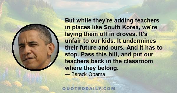 But while they're adding teachers in places like South Korea, we're laying them off in droves. It's unfair to our kids. It undermines their future and ours. And it has to stop. Pass this bill, and put our teachers back