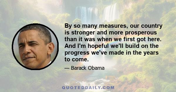 By so many measures, our country is stronger and more prosperous than it was when we first got here. And I'm hopeful we'll build on the progress we've made in the years to come.