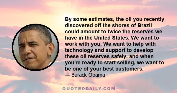 By some estimates, the oil you recently discovered off the shores of Brazil could amount to twice the reserves we have in the United States. We want to work with you. We want to help with technology and support to