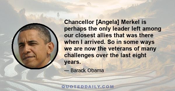 Chancellor [Angela] Merkel is perhaps the only leader left among our closest allies that was there when I arrived. So in some ways we are now the veterans of many challenges over the last eight years.