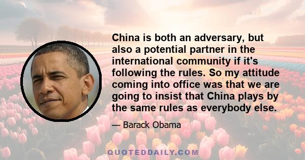 China is both an adversary, but also a potential partner in the international community if it's following the rules. So my attitude coming into office was that we are going to insist that China plays by the same rules