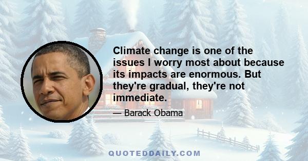 Climate change is one of the issues I worry most about because its impacts are enormous. But they're gradual, they're not immediate.