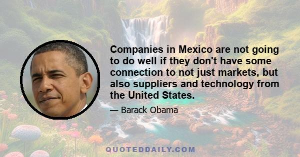 Companies in Mexico are not going to do well if they don't have some connection to not just markets, but also suppliers and technology from the United States.