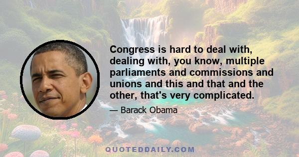 Congress is hard to deal with, dealing with, you know, multiple parliaments and commissions and unions and this and that and the other, that's very complicated.