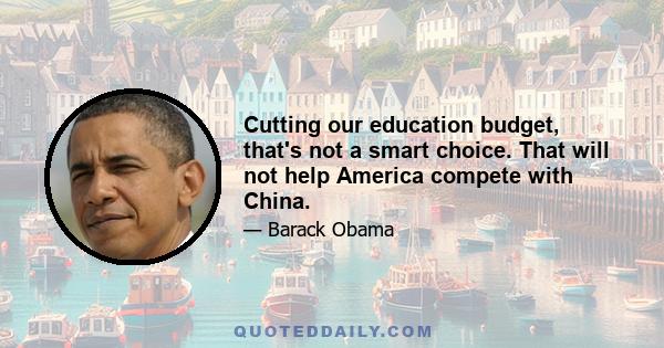 Cutting our education budget, that's not a smart choice. That will not help America compete with China.