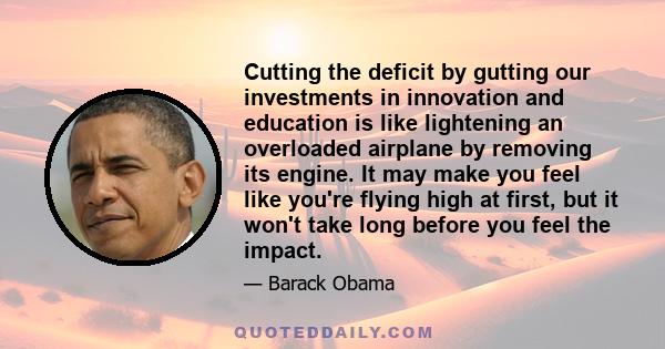 Cutting the deficit by gutting our investments in innovation and education is like lightening an overloaded airplane by removing its engine. It may make you feel like you're flying high at first, but it won't take long