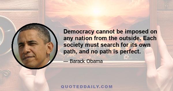 Democracy cannot be imposed on any nation from the outside. Each society must search for its own path, and no path is perfect.