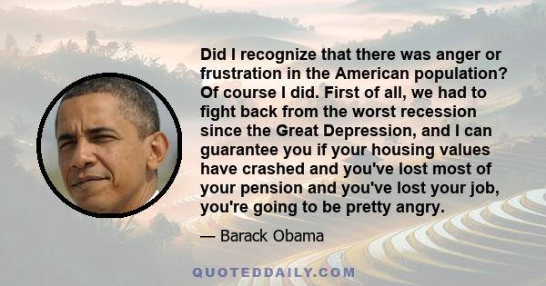 Did I recognize that there was anger or frustration in the American population? Of course I did. First of all, we had to fight back from the worst recession since the Great Depression, and I can guarantee you if your