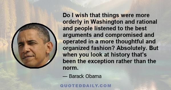 Do I wish that things were more orderly in Washington and rational and people listened to the best arguments and compromised and operated in a more thoughtful and organized fashion? Absolutely. But when you look at