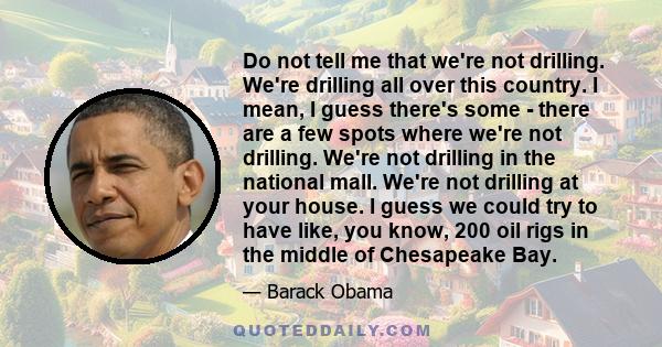 Do not tell me that we're not drilling. We're drilling all over this country. I mean, I guess there's some - there are a few spots where we're not drilling. We're not drilling in the national mall. We're not drilling at 