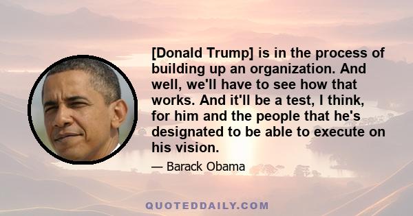 [Donald Trump] is in the process of building up an organization. And well, we'll have to see how that works. And it'll be a test, I think, for him and the people that he's designated to be able to execute on his vision.