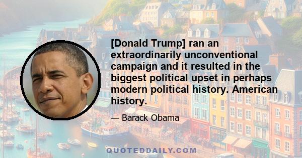 [Donald Trump] ran an extraordinarily unconventional campaign and it resulted in the biggest political upset in perhaps modern political history. American history.