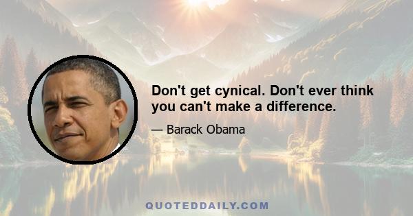 Don't get cynical. Don't ever think you can't make a difference.