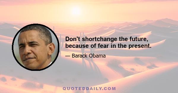 Don't shortchange the future, because of fear in the present.