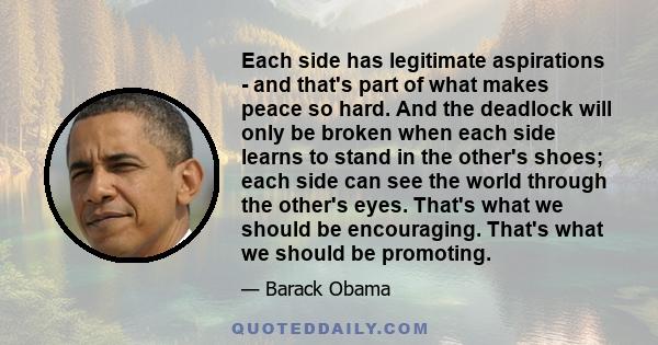 Each side has legitimate aspirations - and that's part of what makes peace so hard. And the deadlock will only be broken when each side learns to stand in the other's shoes; each side can see the world through the