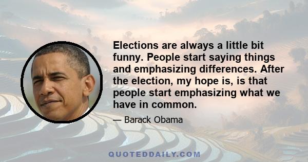 Elections are always a little bit funny. People start saying things and emphasizing differences. After the election, my hope is, is that people start emphasizing what we have in common.