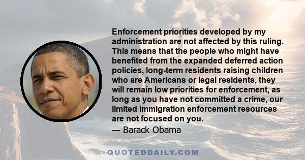 Enforcement priorities developed by my administration are not affected by this ruling. This means that the people who might have benefited from the expanded deferred action policies, long-term residents raising children 