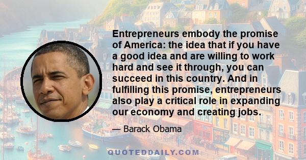 Entrepreneurs embody the promise of America: the idea that if you have a good idea and are willing to work hard and see it through, you can succeed in this country. And in fulfilling this promise, entrepreneurs also