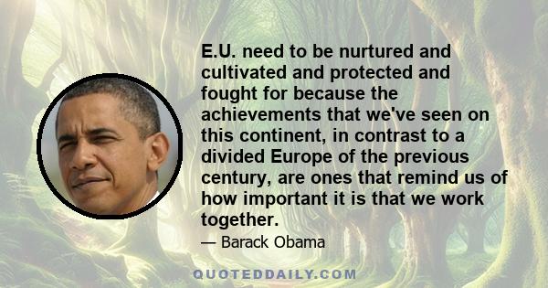 E.U. need to be nurtured and cultivated and protected and fought for because the achievements that we've seen on this continent, in contrast to a divided Europe of the previous century, are ones that remind us of how