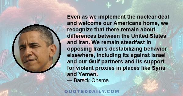 Even as we implement the nuclear deal and welcome our Americans home, we recognize that there remain about differences between the United States and Iran. We remain steadfast in opposing Iran's destabilizing behavior