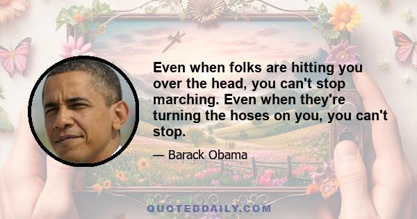 Even when folks are hitting you over the head, you can't stop marching. Even when they're turning the hoses on you, you can't stop.