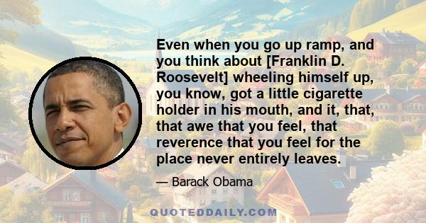 Even when you go up ramp, and you think about [Franklin D. Roosevelt] wheeling himself up, you know, got a little cigarette holder in his mouth, and it, that, that awe that you feel, that reverence that you feel for the 