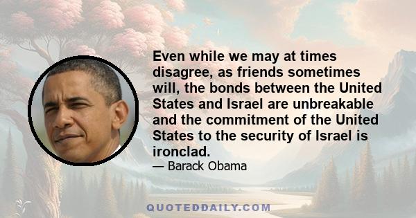 Even while we may at times disagree, as friends sometimes will, the bonds between the United States and Israel are unbreakable and the commitment of the United States to the security of Israel is ironclad.