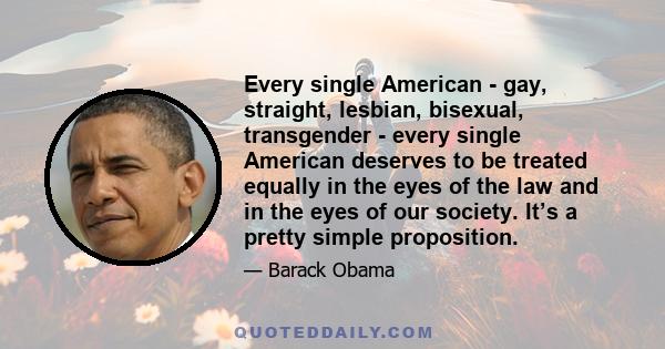 Every single American - gay, straight, lesbian, bisexual, transgender - every single American deserves to be treated equally in the eyes of the law and in the eyes of our society. It’s a pretty simple proposition.