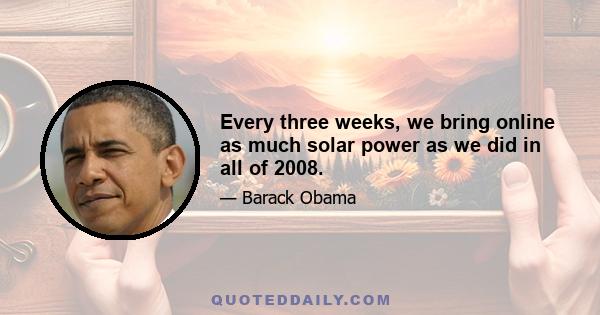 Every three weeks, we bring online as much solar power as we did in all of 2008.