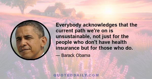 Everybody acknowledges that the current path we're on is unsustainable, not just for the people who don't have health insurance but for those who do.