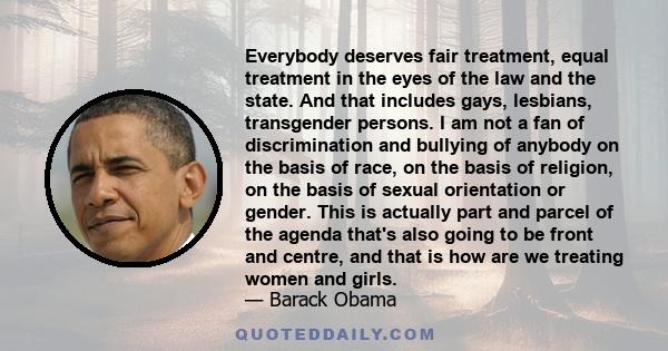 Everybody deserves fair treatment, equal treatment in the eyes of the law and the state. And that includes gays, lesbians, transgender persons. I am not a fan of discrimination and bullying of anybody on the basis of