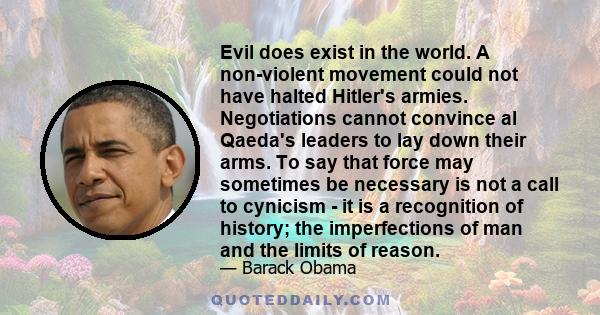 Evil does exist in the world. A non-violent movement could not have halted Hitler's armies. Negotiations cannot convince al Qaeda's leaders to lay down their arms. To say that force may sometimes be necessary is not a