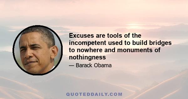 Excuses are tools of the incompetent used to build bridges to nowhere and monuments of nothingness