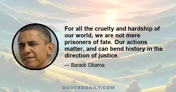 For all the cruelty and hardship of our world, we are not mere prisoners of fate. Our actions matter, and can bend history in the direction of justice.