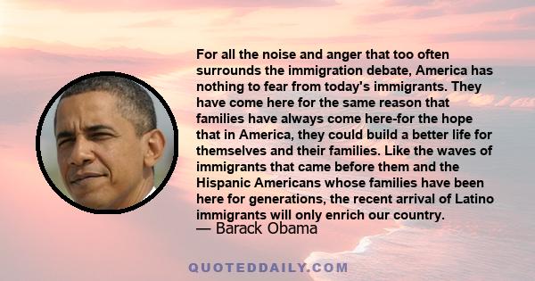 For all the noise and anger that too often surrounds the immigration debate, America has nothing to fear from today's immigrants. They have come here for the same reason that families have always come here-for the hope