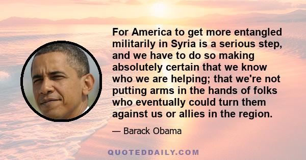 For America to get more entangled militarily in Syria is a serious step, and we have to do so making absolutely certain that we know who we are helping; that we're not putting arms in the hands of folks who eventually