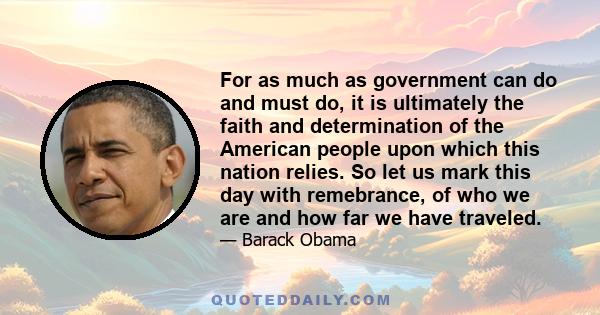 For as much as government can do and must do, it is ultimately the faith and determination of the American people upon which this nation relies. So let us mark this day with remebrance, of who we are and how far we have 