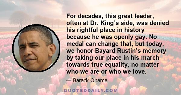 For decades, this great leader, often at Dr. King’s side, was denied his rightful place in history because he was openly gay. No medal can change that, but today, we honor Bayard Rustin’s memory by taking our place in