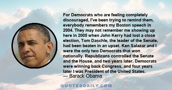 For Democrats who are feeling completely discouraged, I've been trying to remind them, everybody remembers my Boston speech in 2004. They may not remember me showing up here in 2005 when John Kerry had lost a close